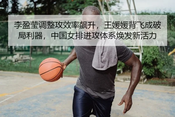 李盈莹调整攻效率飙升，王媛媛背飞成破局利器，中国女排进攻体系焕发新活力